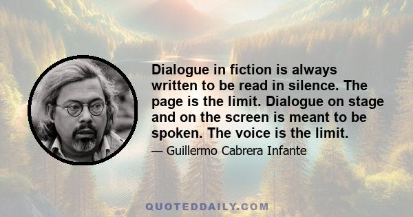 Dialogue in fiction is always written to be read in silence. The page is the limit. Dialogue on stage and on the screen is meant to be spoken. The voice is the limit.