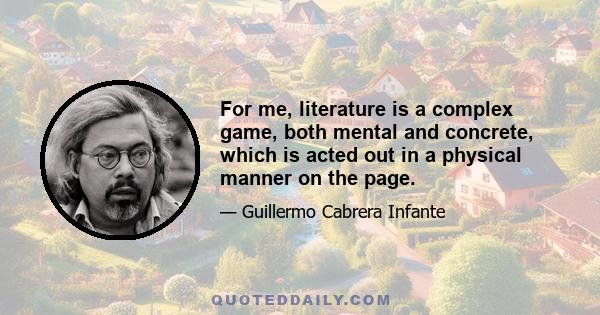 For me, literature is a complex game, both mental and concrete, which is acted out in a physical manner on the page.