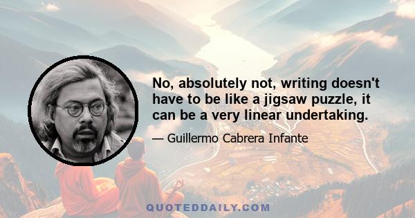 No, absolutely not, writing doesn't have to be like a jigsaw puzzle, it can be a very linear undertaking.