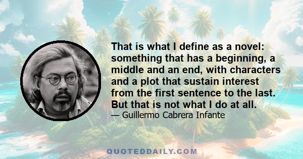 That is what I define as a novel: something that has a beginning, a middle and an end, with characters and a plot that sustain interest from the first sentence to the last. But that is not what I do at all.