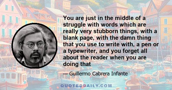 You are just in the middle of a struggle with words which are really very stubborn things, with a blank page, with the damn thing that you use to write with, a pen or a typewriter, and you forget all about the reader