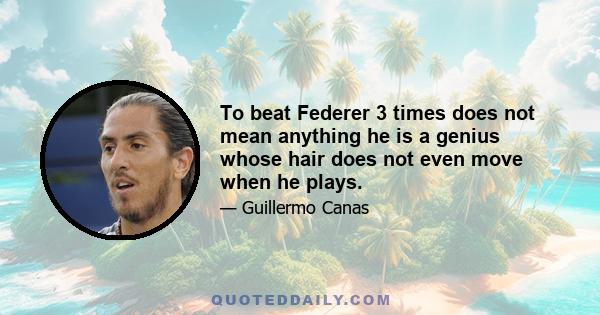 To beat Federer 3 times does not mean anything he is a genius whose hair does not even move when he plays.