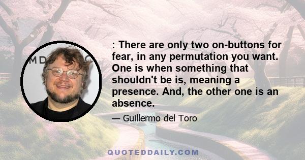 : There are only two on-buttons for fear, in any permutation you want. One is when something that shouldn't be is, meaning a presence. And, the other one is an absence.