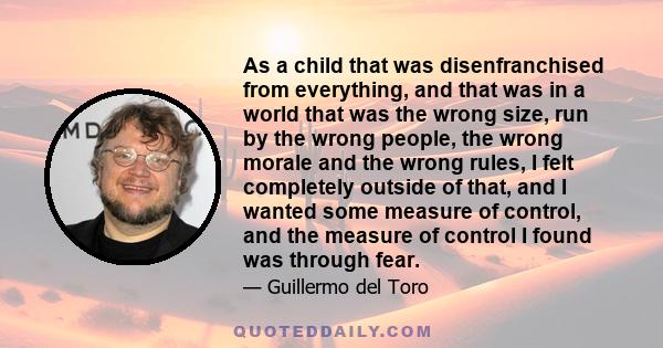 As a child that was disenfranchised from everything, and that was in a world that was the wrong size, run by the wrong people, the wrong morale and the wrong rules, I felt completely outside of that, and I wanted some