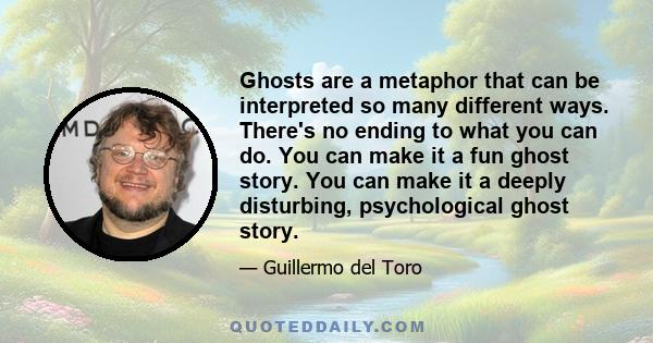 Ghosts are a metaphor that can be interpreted so many different ways. There's no ending to what you can do. You can make it a fun ghost story. You can make it a deeply disturbing, psychological ghost story.