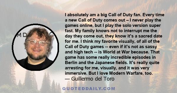 I absolutely am a big Call of Duty fan. Every time a new Call of Duty comes out – I never play the games online, but I play the solo version super fast. My family knows not to interrupt me the day they come out, they