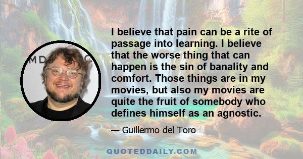 I believe that pain can be a rite of passage into learning. I believe that the worse thing that can happen is the sin of banality and comfort. Those things are in my movies, but also my movies are quite the fruit of