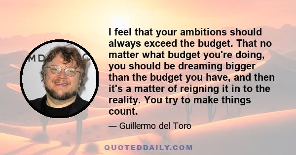 I feel that your ambitions should always exceed the budget. That no matter what budget you're doing, you should be dreaming bigger than the budget you have, and then it's a matter of reigning it in to the reality. You