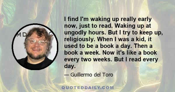 I find I'm waking up really early now, just to read. Waking up at ungodly hours. But I try to keep up, religiously. When I was a kid, it used to be a book a day. Then a book a week. Now it's like a book every two weeks. 