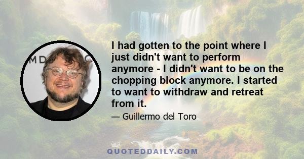 I had gotten to the point where I just didn't want to perform anymore - I didn't want to be on the chopping block anymore. I started to want to withdraw and retreat from it.