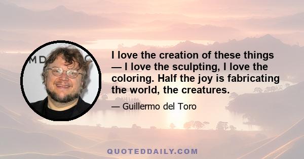 I love the creation of these things — I love the sculpting, I love the coloring. Half the joy is fabricating the world, the creatures.