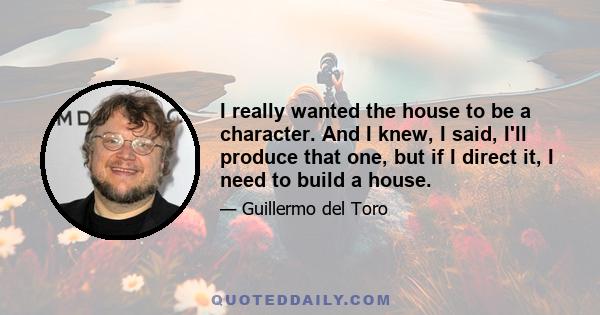 I really wanted the house to be a character. And I knew, I said, I'll produce that one, but if I direct it, I need to build a house.