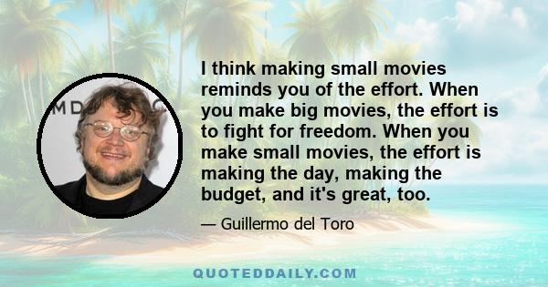 I think making small movies reminds you of the effort. When you make big movies, the effort is to fight for freedom. When you make small movies, the effort is making the day, making the budget, and it's great, too.