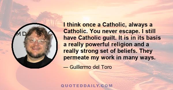 I think once a Catholic, always a Catholic. You never escape. I still have Catholic guilt. It is in its basis a really powerful religion and a really strong set of beliefs. They permeate my work in many ways.