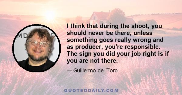 I think that during the shoot, you should never be there, unless something goes really wrong and as producer, you're responsible. The sign you did your job right is if you are not there.