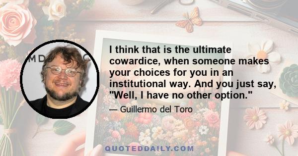 I think that is the ultimate cowardice, when someone makes your choices for you in an institutional way. And you just say, Well, I have no other option.