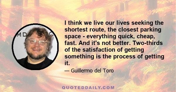 I think we live our lives seeking the shortest route, the closest parking space - everything quick, cheap, fast. And it's not better. Two-thirds of the satisfaction of getting something is the process of getting it.