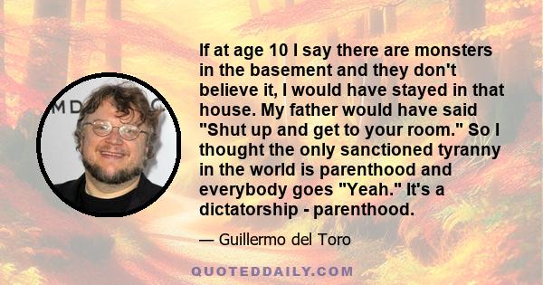 If at age 10 I say there are monsters in the basement and they don't believe it, I would have stayed in that house. My father would have said Shut up and get to your room. So I thought the only sanctioned tyranny in the 