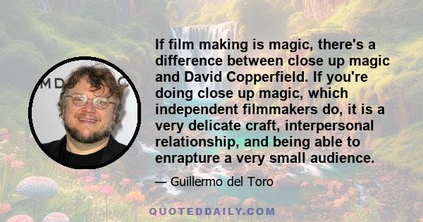 If film making is magic, there's a difference between close up magic and David Copperfield. If you're doing close up magic, which independent filmmakers do, it is a very delicate craft, interpersonal relationship, and