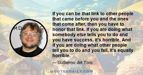 If you can be that link to other people that came before you and the ones that come after, then you have to honor that link. If you are doing what somebody else tells you to do and you have success, it's horrible. And