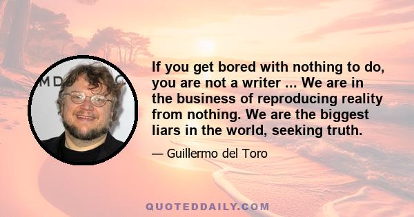 If you get bored with nothing to do, you are not a writer ... We are in the business of reproducing reality from nothing. We are the biggest liars in the world, seeking truth.