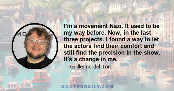 I'm a movement Nazi. It used to be my way before. Now, in the last three projects. I found a way to let the actors find their comfort and still find the precision in the show. It's a change in me.