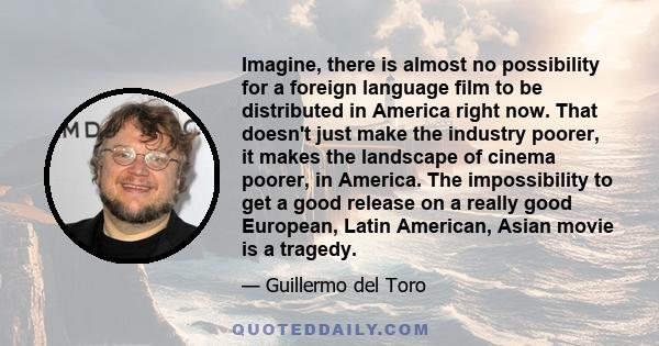 Imagine, there is almost no possibility for a foreign language film to be distributed in America right now. That doesn't just make the industry poorer, it makes the landscape of cinema poorer, in America. The