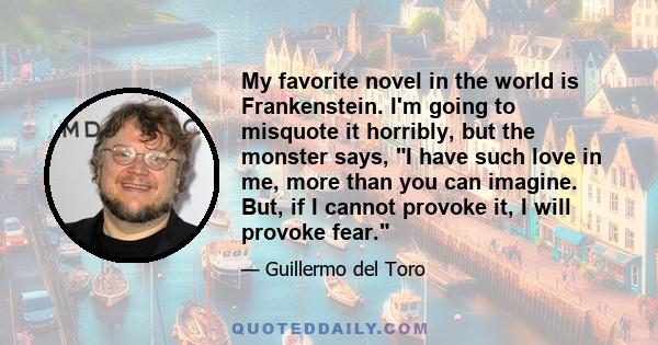 My favorite novel in the world is Frankenstein. I'm going to misquote it horribly, but the monster says, I have such love in me, more than you can imagine. But, if I cannot provoke it, I will provoke fear.