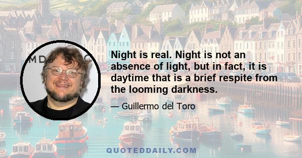 Night is real. Night is not an absence of light, but in fact, it is daytime that is a brief respite from the looming darkness.