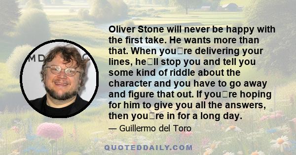 Oliver Stone will never be happy with the first take. He wants more than that. When youre delivering your lines, hell stop you and tell you some kind of riddle about the character and you have to go away and figure