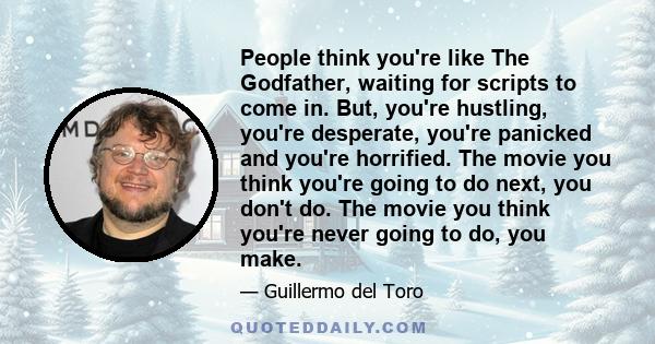 People think you're like The Godfather, waiting for scripts to come in. But, you're hustling, you're desperate, you're panicked and you're horrified. The movie you think you're going to do next, you don't do. The movie