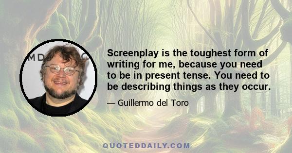 Screenplay is the toughest form of writing for me, because you need to be in present tense. You need to be describing things as they occur.