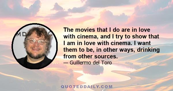 The movies that I do are in love with cinema, and I try to show that I am in love with cinema. I want them to be, in other ways, drinking from other sources.