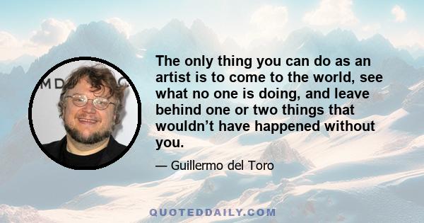 The only thing you can do as an artist is to come to the world, see what no one is doing, and leave behind one or two things that wouldn’t have happened without you.