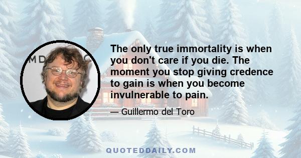 The only true immortality is when you don't care if you die. The moment you stop giving credence to gain is when you become invulnerable to pain.