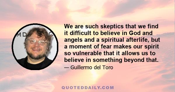 We are such skeptics that we find it difficult to believe in God and angels and a spiritual afterlife, but a moment of fear makes our spirit so vulnerable that it allows us to believe in something beyond that.