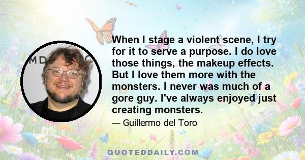 When I stage a violent scene, I try for it to serve a purpose. I do love those things, the makeup effects. But I love them more with the monsters. I never was much of a gore guy. I've always enjoyed just creating