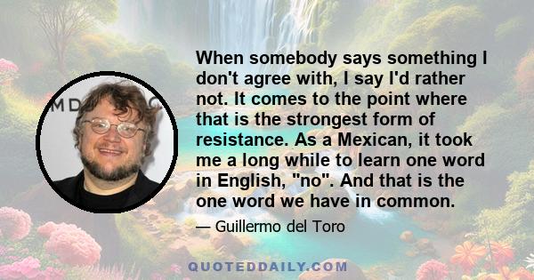 When somebody says something I don't agree with, I say I'd rather not. It comes to the point where that is the strongest form of resistance. As a Mexican, it took me a long while to learn one word in English, no. And