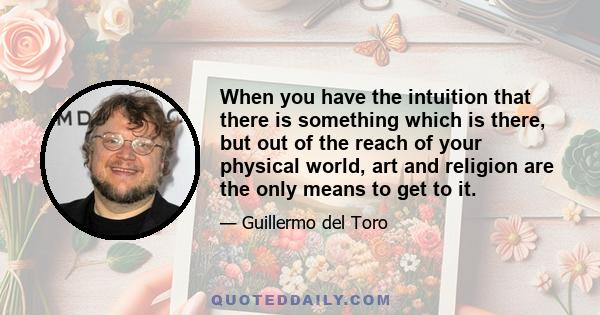 When you have the intuition that there is something which is there, but out of the reach of your physical world, art and religion are the only means to get to it.