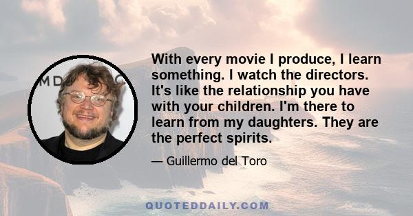 With every movie I produce, I learn something. I watch the directors. It's like the relationship you have with your children. I'm there to learn from my daughters. They are the perfect spirits.