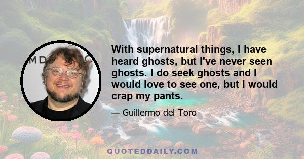 With supernatural things, I have heard ghosts, but I've never seen ghosts. I do seek ghosts and I would love to see one, but I would crap my pants.