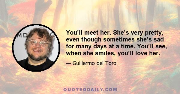 You’ll meet her. She’s very pretty, even though sometimes she’s sad for many days at a time. You’ll see, when she smiles, you’ll love her.