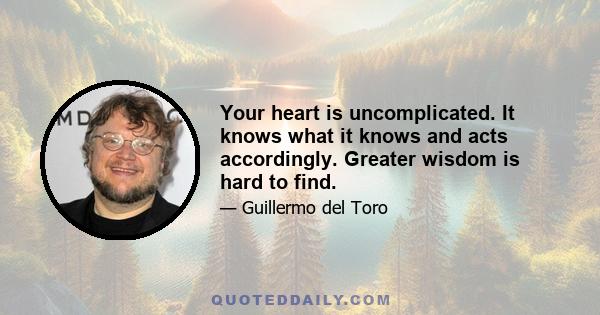 Your heart is uncomplicated. It knows what it knows and acts accordingly. Greater wisdom is hard to find.