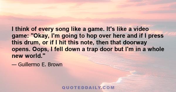 I think of every song like a game. It's like a video game: Okay, I'm going to hop over here and if I press this drum, or if I hit this note, then that doorway opens. Oops, I fell down a trap door but I'm in a whole new