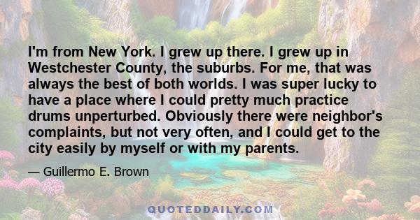 I'm from New York. I grew up there. I grew up in Westchester County, the suburbs. For me, that was always the best of both worlds. I was super lucky to have a place where I could pretty much practice drums unperturbed.