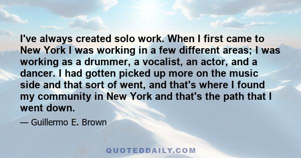 I've always created solo work. When I first came to New York I was working in a few different areas; I was working as a drummer, a vocalist, an actor, and a dancer. I had gotten picked up more on the music side and that 