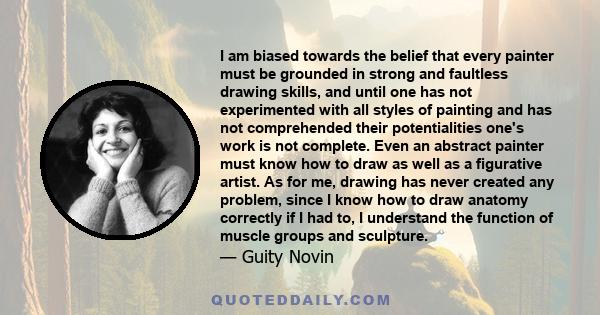 I am biased towards the belief that every painter must be grounded in strong and faultless drawing skills, and until one has not experimented with all styles of painting and has not comprehended their potentialities