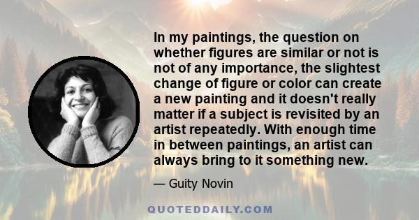 In my paintings, the question on whether figures are similar or not is not of any importance, the slightest change of figure or color can create a new painting and it doesn't really matter if a subject is revisited by