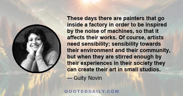 These days there are painters that go inside a factory in order to be inspired by the noise of machines, so that it affects their works. Of course, artists need sensibility; sensibility towards their environment and