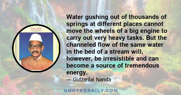 Water gushing out of thousands of springs at different places cannot move the wheels of a big engine to carry out very heavy tasks. But the channeled flow of the same water in the bed of a stream will, however, be